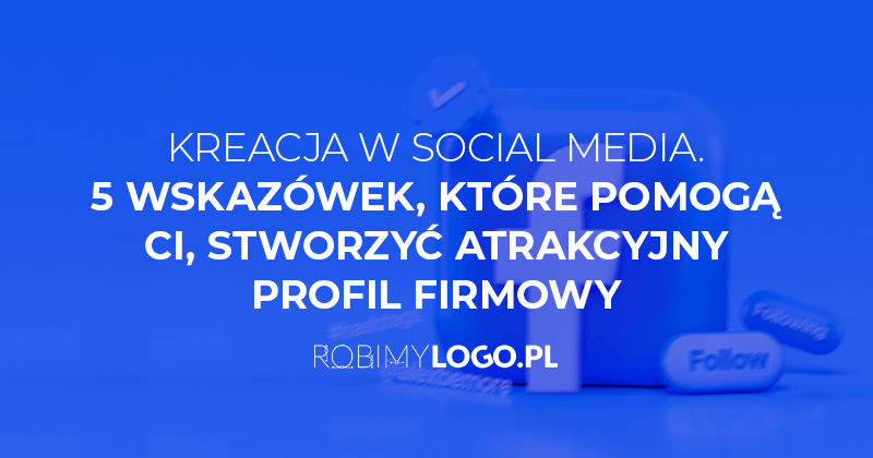 Kreacja w social media. 5 wskazówek, które pomogą Ci, stworzyć atrakcyjny profil firmowy
